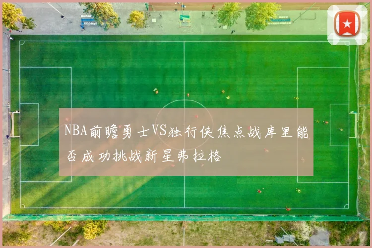 NBA前瞻勇士VS独行侠焦点战库里能否成功挑战新星弗拉格