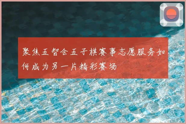 聚焦五智会五子棋赛事志愿服务如何成为另一片精彩赛场