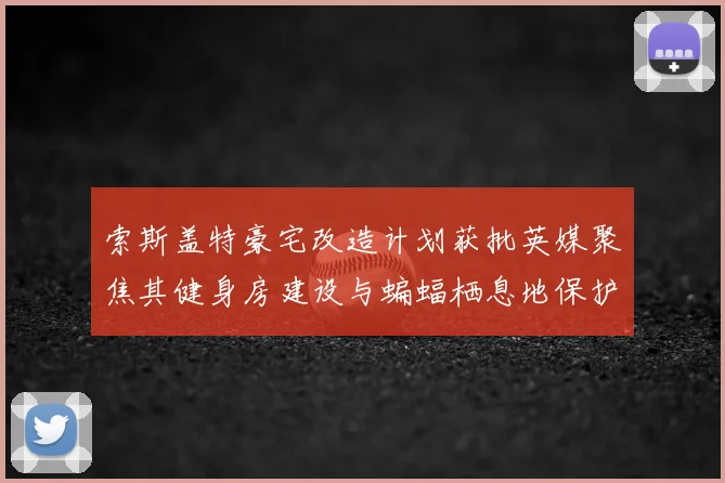 索斯盖特豪宅改造计划获批英媒聚焦其健身房建设与蝙蝠栖息地保护并重