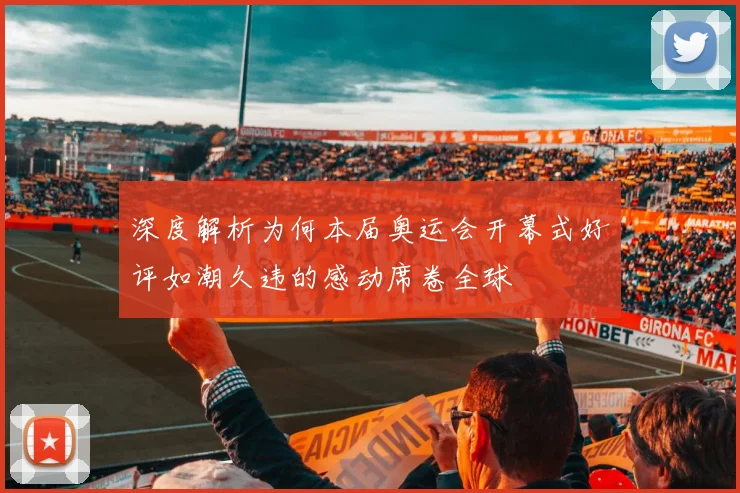 深度解析为何本届奥运会开幕式好评如潮久违的感动席卷全球