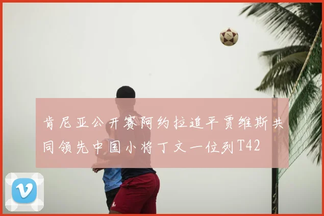 肯尼亚公开赛阿约拉追平贾维斯共同领先中国小将丁文一位列T42