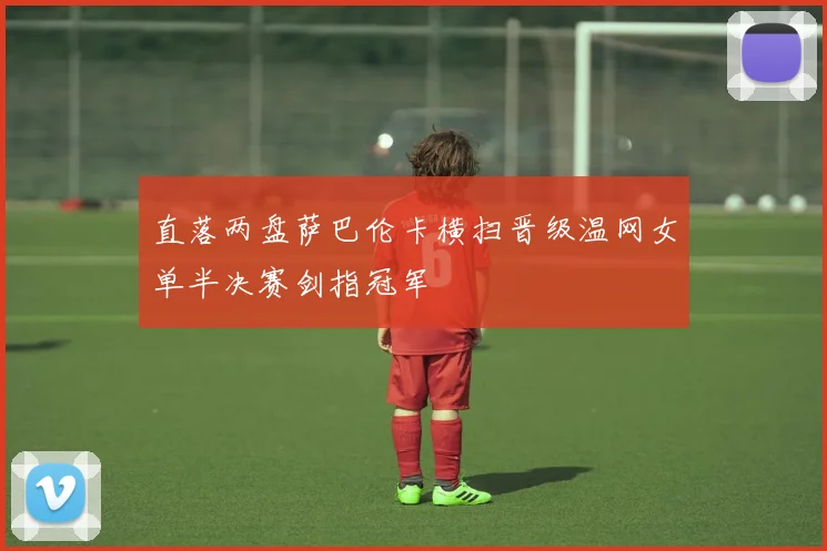 直落两盘萨巴伦卡横扫晋级温网女单半决赛剑指冠军