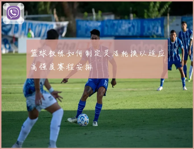 篮球教练如何制定灵活轮换以适应高强度赛程安排