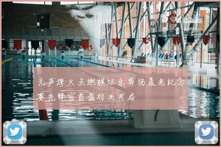 无声烽火点燃棋坛乐弈场聂老纪念赛先锋官首盘对决开启