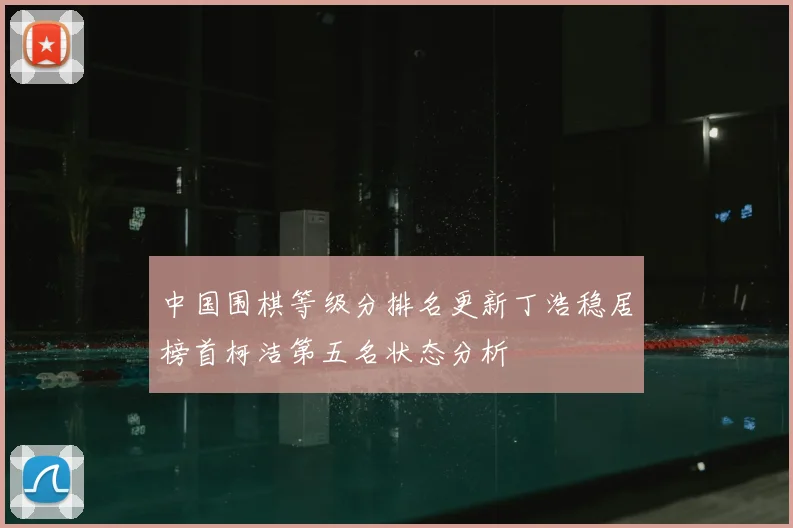 中国围棋等级分排名更新丁浩稳居榜首柯洁第五名状态分析