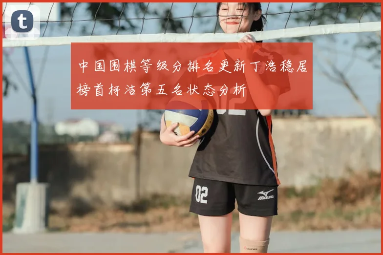 中国围棋等级分排名更新丁浩稳居榜首柯洁第五名状态分析