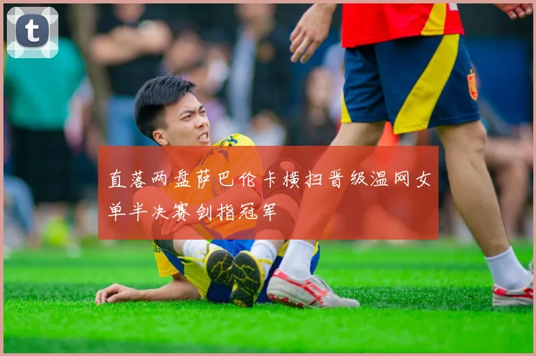 直落两盘萨巴伦卡横扫晋级温网女单半决赛剑指冠军