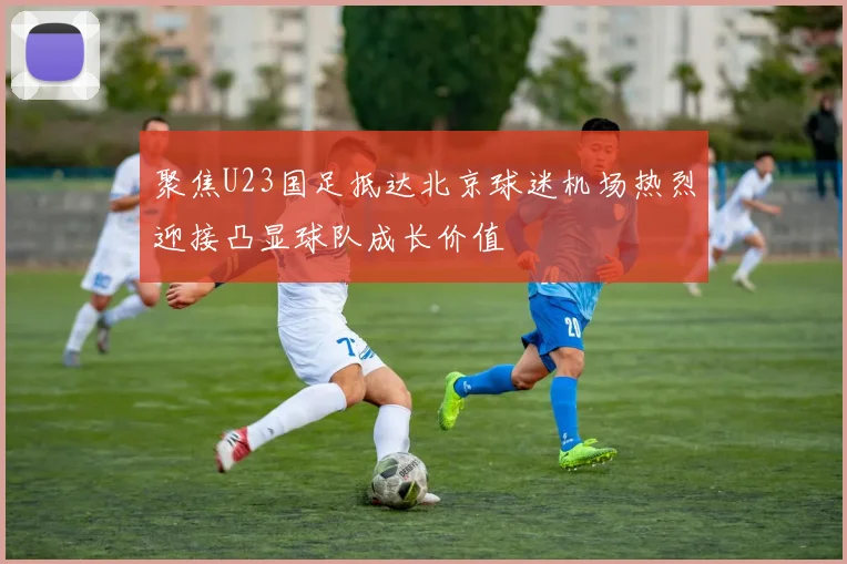 聚焦U23国足抵达北京球迷机场热烈迎接凸显球队成长价值