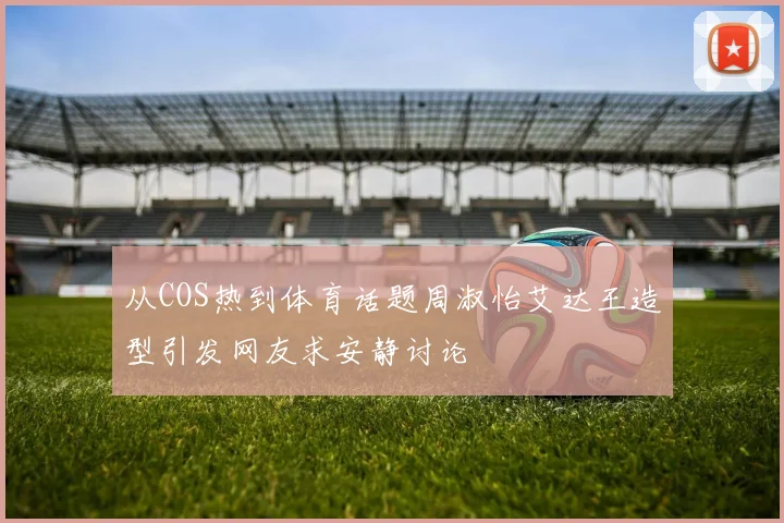 从COS热到体育话题周淑怡艾达王造型引发网友求安静讨论