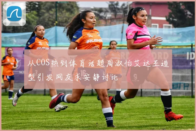 从COS热到体育话题周淑怡艾达王造型引发网友求安静讨论